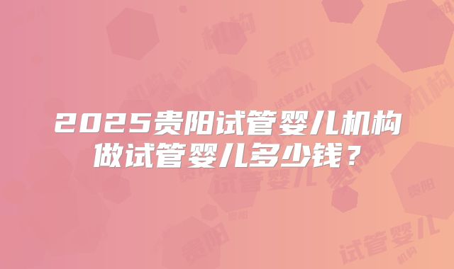 2025贵阳试管婴儿机构做试管婴儿多少钱？