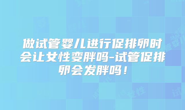 做试管婴儿进行促排卵时会让女性变胖吗-试管促排卵会发胖吗!