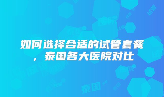 如何选择合适的试管套餐,泰国各大医院对比
