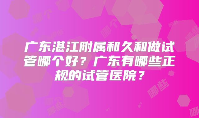 广东湛江附属和久和做试管哪个好？广东有哪些正规的试管医院？