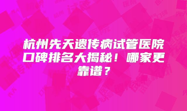 杭州先天遗传病试管医院口碑排名大揭秘！哪家更靠谱？