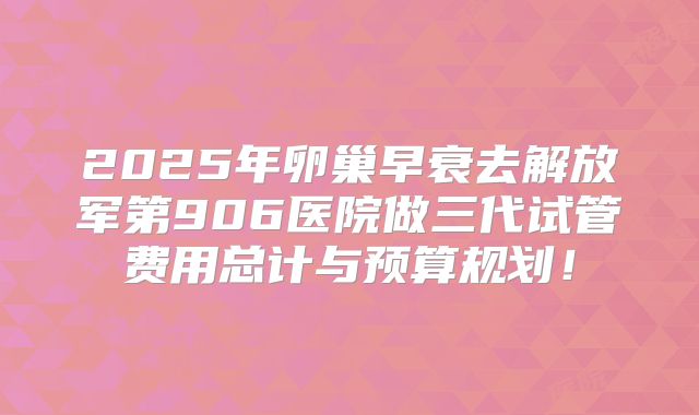 2025年卵巢早衰去解放军第906医院做三代试管费用总计与预算规划！
