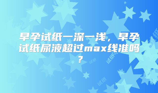 早孕试纸一深一浅，早孕试纸尿液超过max线准吗？