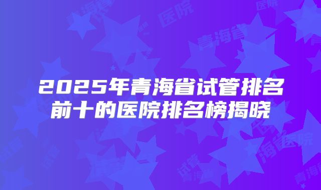 2025年青海省试管排名前十的医院排名榜揭晓