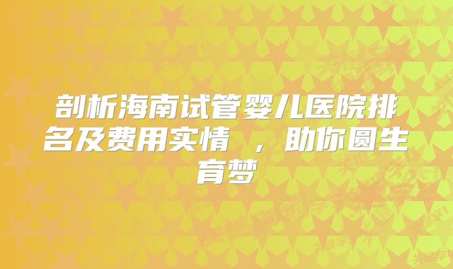 剖析海南试管婴儿医院排名及费用实情 ，助你圆生育梦