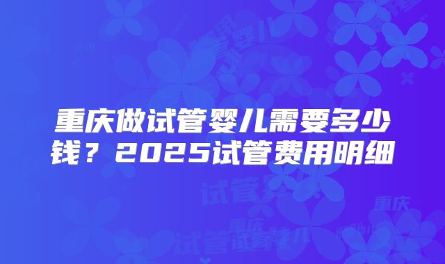 重庆做试管婴儿需要多少钱？2025试管费用明细