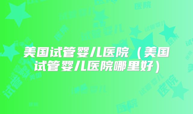 美国试管婴儿医院(美国试管婴儿医院哪里好)