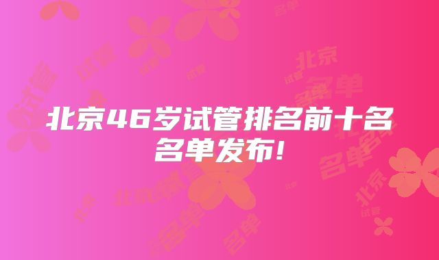 北京46岁试管排名前十名名单发布!