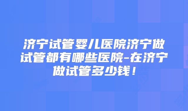 济宁试管婴儿医院济宁做试管都有哪些医院-在济宁做试管多少钱!