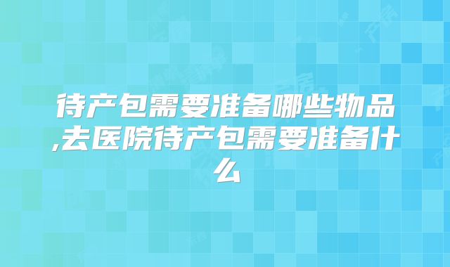 待产包需要准备哪些物品,去医院待产包需要准备什么