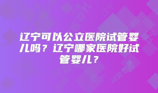 辽宁可以公立医院试管婴儿吗？辽宁哪家医院好试管婴儿？