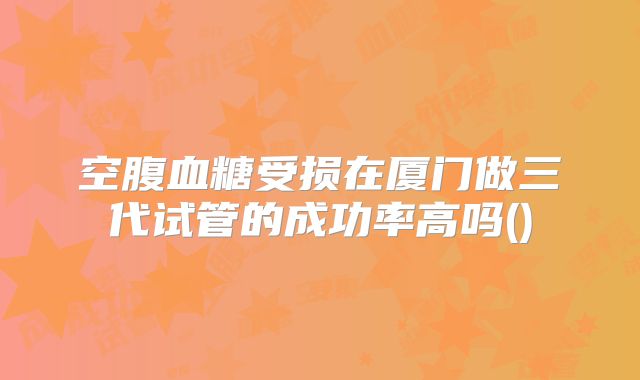 空腹血糖受损在厦门做三代试管的成功率高吗()