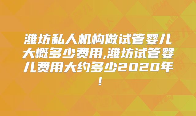 潍坊私人机构做试管婴儿大概多少费用,潍坊试管婴儿费用大约多少2020年!