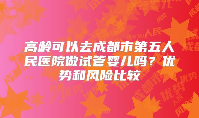高龄可以去成都市第五人民医院做试管婴儿吗？优势和风险比较