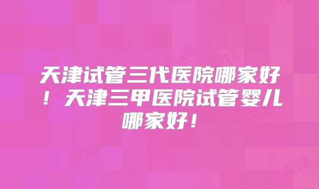 天津试管三代医院哪家好！天津三甲医院试管婴儿哪家好！