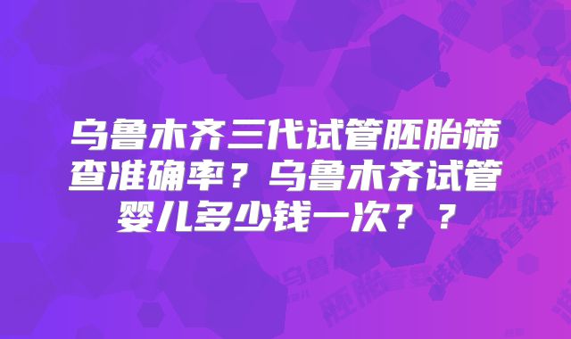 乌鲁木齐三代试管胚胎筛查准确率?乌鲁木齐试管婴儿多少钱一次??