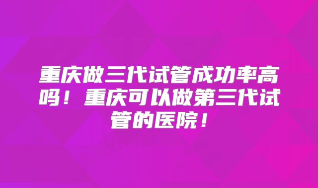 重庆做三代试管成功率高吗！重庆可以做第三代试管的医院！