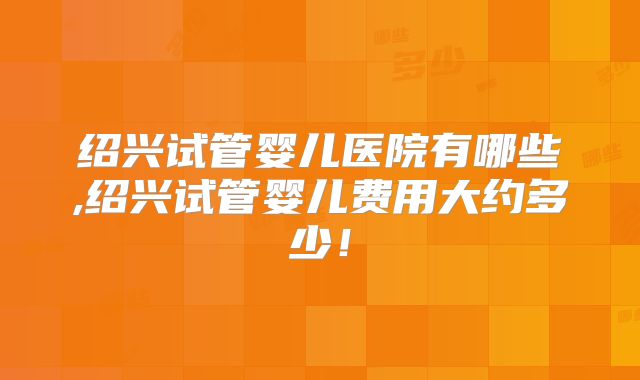 绍兴试管婴儿医院有哪些,绍兴试管婴儿费用大约多少！