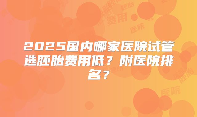 2025国内哪家医院试管选胚胎费用低？附医院排名？