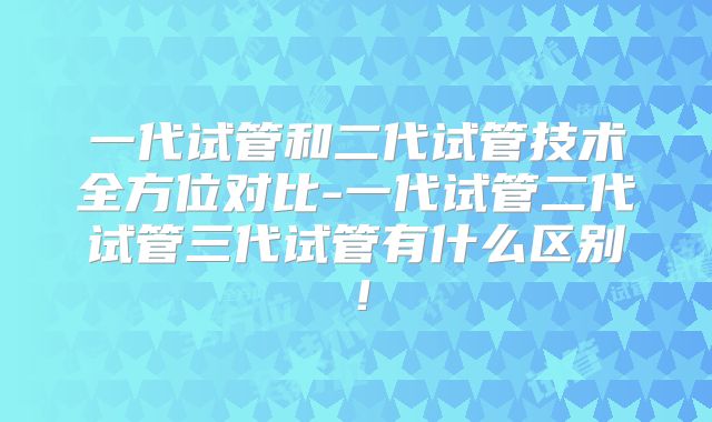 一代试管和二代试管技术全方位对比-一代试管二代试管三代试管有什么区别!