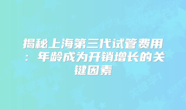 揭秘上海第三代试管费用：年龄成为开销增长的关键因素