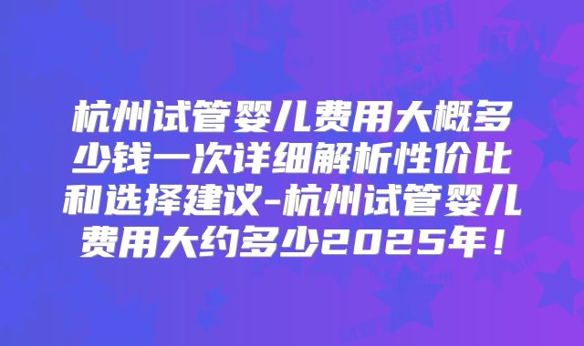 杭州试管婴儿费用大概多少钱一次详细解析性价比和选择建议-杭州试管婴儿费用大约多少2025年!