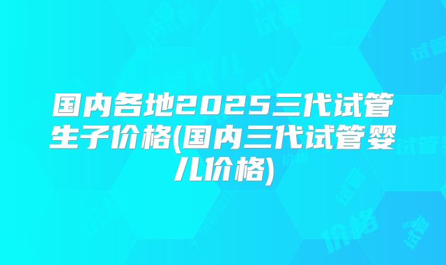 国内各地2025三代试管生子价格(国内三代试管婴儿价格)