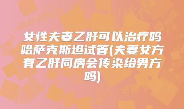 女性夫妻乙肝可以治疗吗哈萨克斯坦试管(夫妻女方有乙肝同房会传染给男方吗)