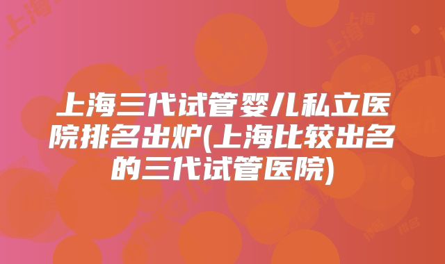 上海三代试管婴儿私立医院排名出炉(上海比较出名的三代试管医院)