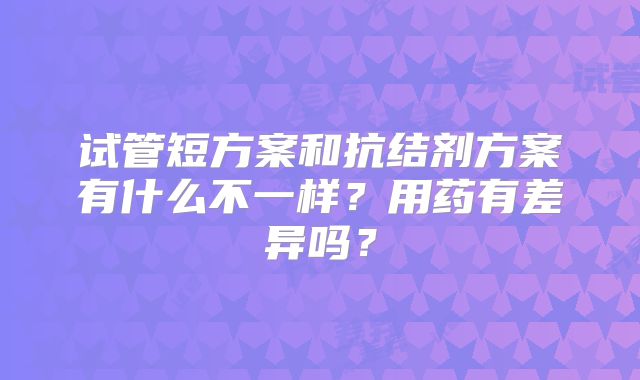 试管短方案和抗结剂方案有什么不一样？用药有差异吗？