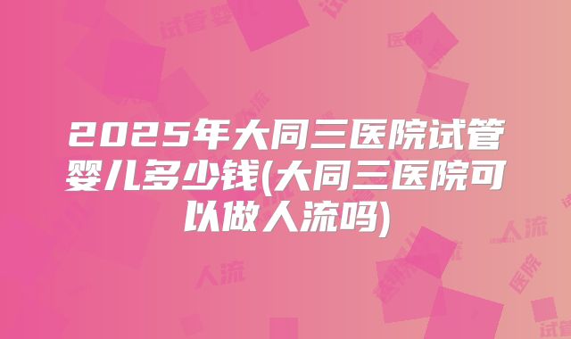2025年大同三医院试管婴儿多少钱(大同三医院可以做人流吗)