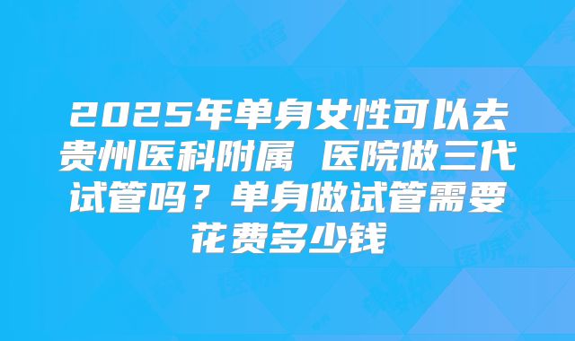 2025年单身女性可以去贵州医科附属 医院做三代试管吗？单身做试管需要花费多少钱