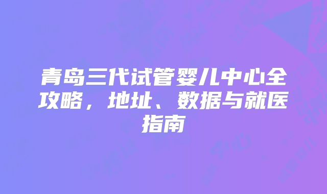 青岛三代试管婴儿中心全攻略，地址、数据与就医指南
