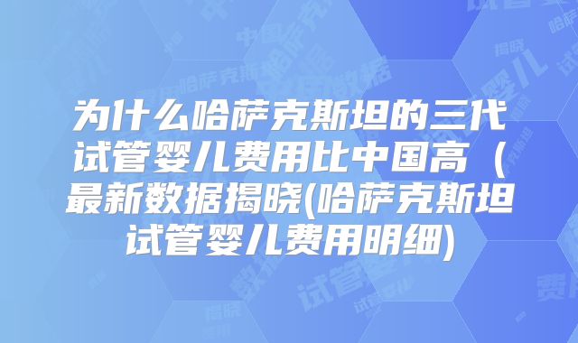 为什么哈萨克斯坦的三代试管婴儿费用比中国高（最新数据揭晓(哈萨克斯坦试管婴儿费用明细)