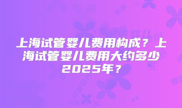 上海试管婴儿费用构成？上海试管婴儿费用大约多少2025年？