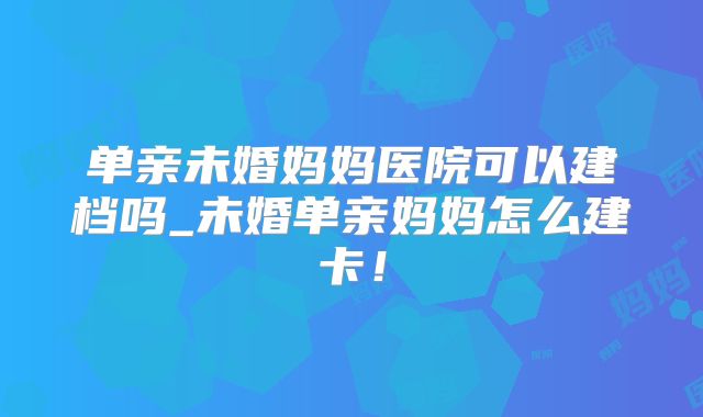 单亲未婚妈妈医院可以建档吗_未婚单亲妈妈怎么建卡！