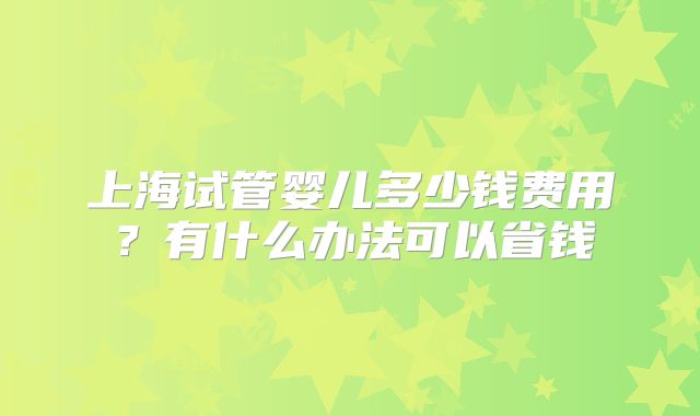 上海试管婴儿多少钱费用？有什么办法可以省钱