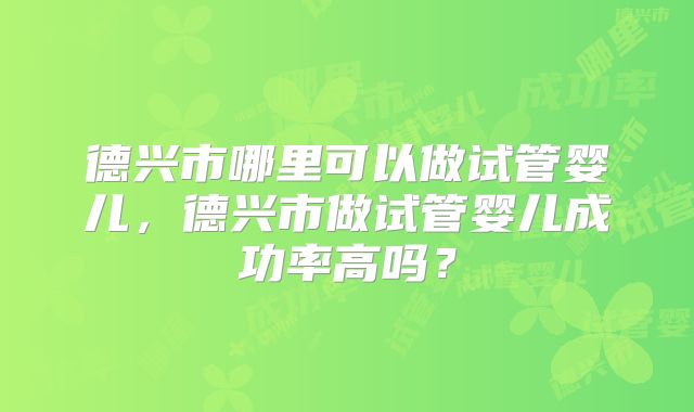 德兴市哪里可以做试管婴儿，德兴市做试管婴儿成功率高吗？