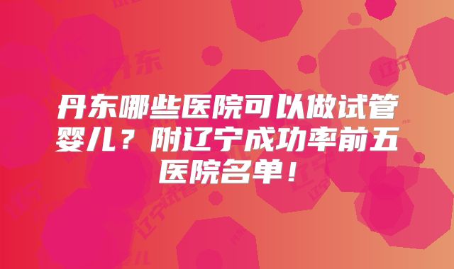 丹东哪些医院可以做试管婴儿？附辽宁成功率前五医院名单！