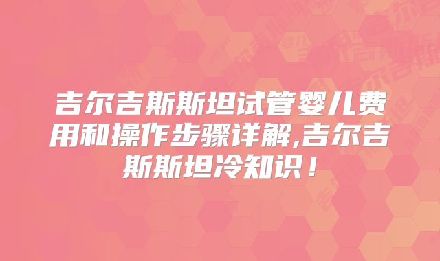 吉尔吉斯斯坦试管婴儿费用和操作步骤详解,吉尔吉斯斯坦冷知识！
