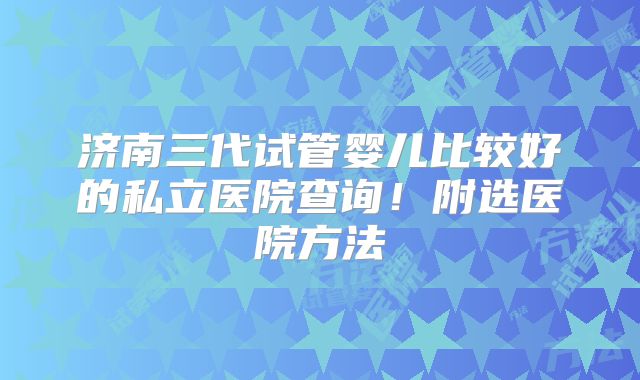济南三代试管婴儿比较好的私立医院查询!附选医院方法