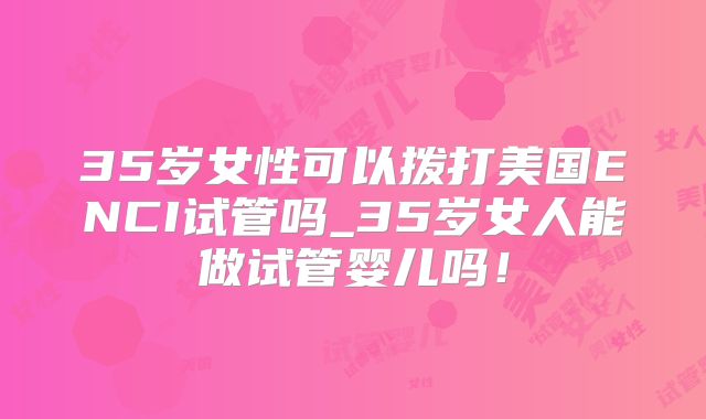 35岁女性可以拨打美国ENCI试管吗_35岁女人能做试管婴儿吗！