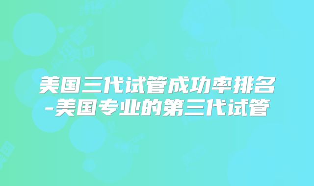 美国三代试管成功率排名-美国专业的第三代试管