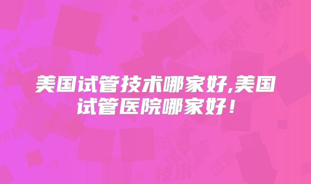美国试管技术哪家好,美国试管医院哪家好！