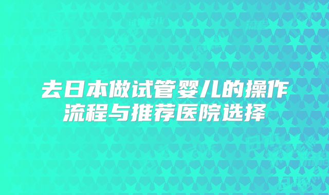 去日本做试管婴儿的操作流程与推荐医院选择