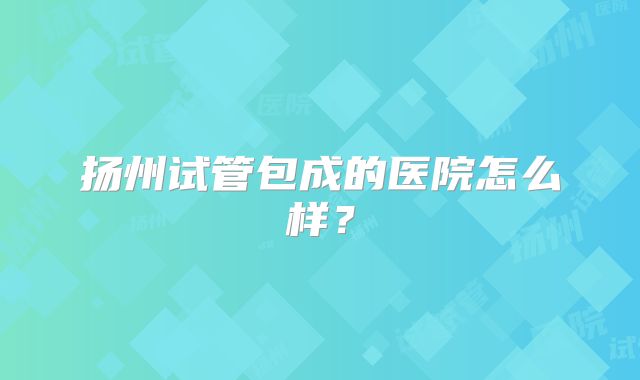 扬州试管包成的医院怎么样？