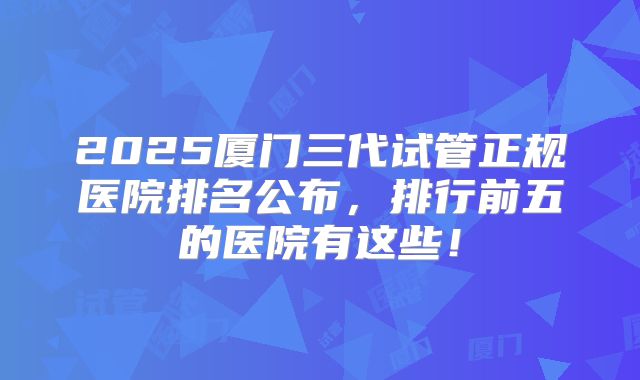 2025厦门三代试管正规医院排名公布，排行前五的医院有这些！