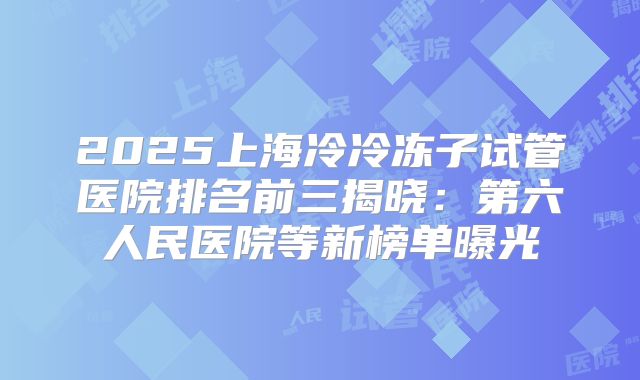 2025上海冷冷冻子试管医院排名前三揭晓：第六人民医院等新榜单曝光