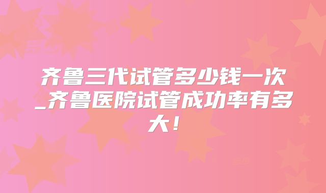 齐鲁三代试管多少钱一次_齐鲁医院试管成功率有多大！