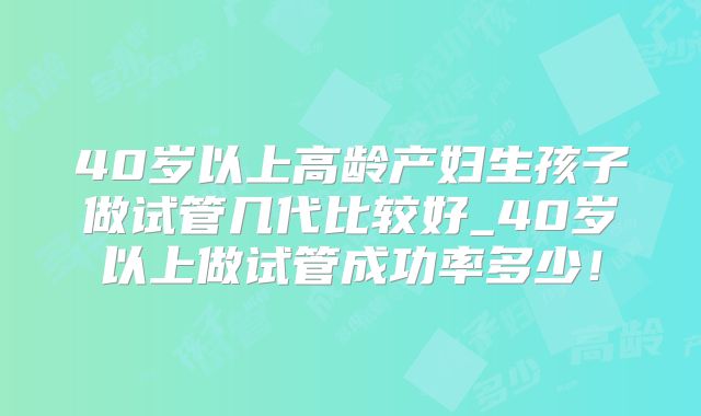 40岁以上高龄产妇生孩子做试管几代比较好_40岁以上做试管成功率多少！
